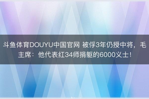 斗鱼体育DOUYU中国官网 被俘3年仍授中将，毛主席：他代表红34师捐躯的600