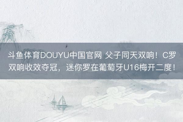 斗鱼体育DOUYU中国官网 父子同天双响！C罗双响收效夺冠，迷你罗在葡萄牙U16