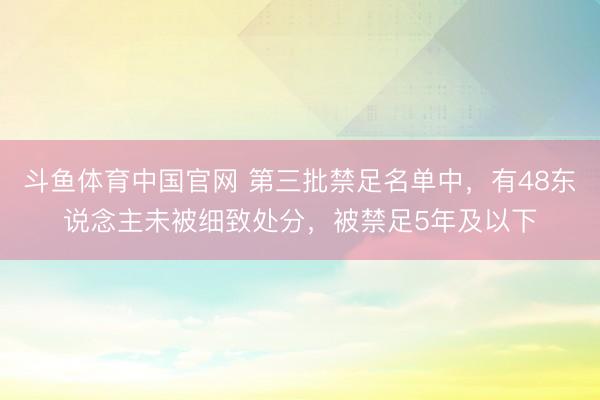 斗鱼体育中国官网 第三批禁足名单中,有48东说念主未被细致处分,被禁足5年及以下