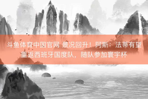 斗鱼体育中国官网 景况回升！阿斯：法蒂有望重返西班牙国度队，随队参加寰宇杯