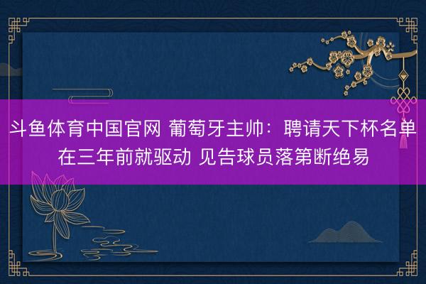斗鱼体育中国官网 葡萄牙主帅：聘请天下杯名单在三年前就驱动 见告球员落第断绝易