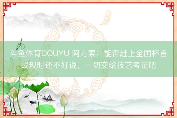 斗鱼体育DOUYU 阿方索：能否赶上全国杯首战现时还不好说，一切交给技艺考证吧