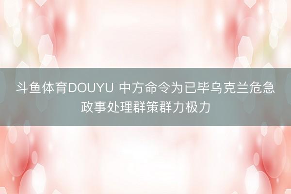 斗鱼体育DOUYU 中方命令为已毕乌克兰危急政事处理群策群力极力