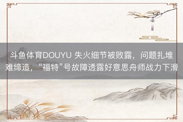 斗鱼体育DOUYU 失火细节被败露，问题扎堆难缔造，“福特”号故障透露好意思舟师战力下滑
