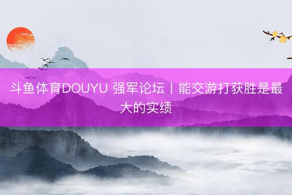 斗鱼体育DOUYU 强军论坛丨能交游打获胜是最大的实绩