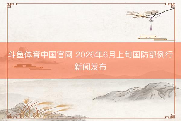 斗鱼体育中国官网 2026年6月上旬国防部例行新闻发布