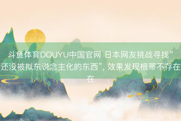 斗鱼体育DOUYU中国官网 日本网友挑战寻找“还没被拟东说念主化的东西”， 效果发现根蒂不存在