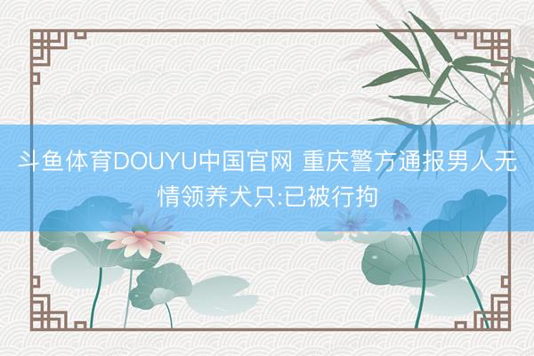 斗鱼体育DOUYU中国官网 重庆警方通报男人无情领养犬只:已被行拘