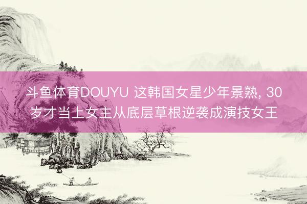 斗鱼体育DOUYU 这韩国女星少年景熟， 30岁才当上女主从底层草根逆袭成演技女王