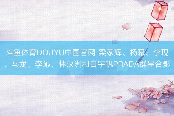 斗鱼体育DOUYU中国官网 梁家辉、杨幂、李现、马龙、李沁、林汉洲和白宇帆PRADA群星合影