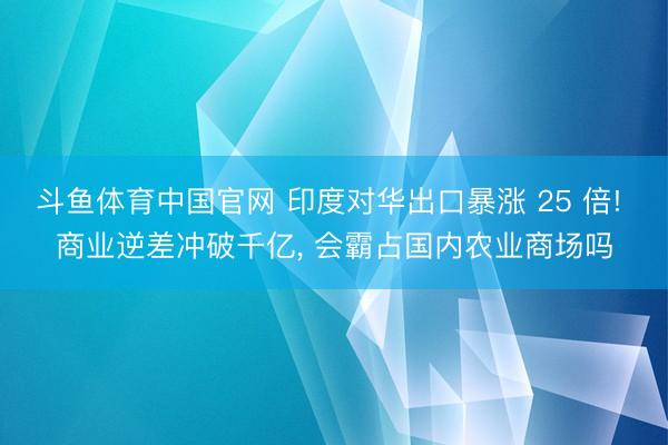 斗鱼体育中国官网 印度对华出口暴涨 25 倍! 商业逆差冲破千亿， 会霸占国内农业商场吗