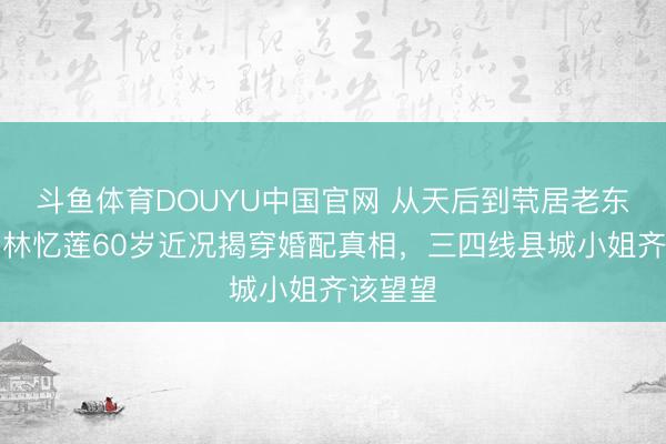 斗鱼体育DOUYU中国官网 从天后到茕居老东谈主：林忆莲60岁近况揭穿婚配真相，三四线县城小姐齐该望望