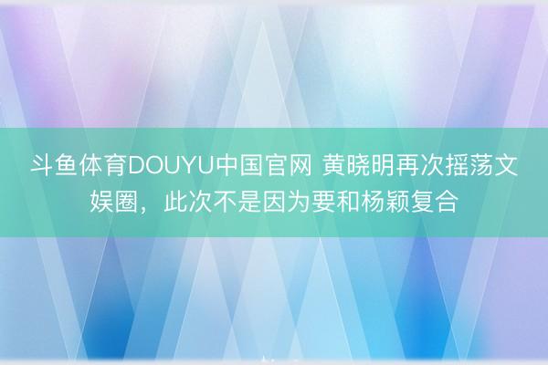 斗鱼体育DOUYU中国官网 黄晓明再次摇荡文娱圈，此次不是因为要和杨颖复合