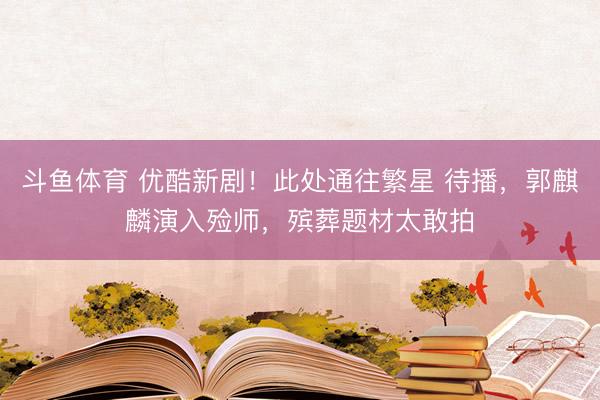 斗鱼体育 优酷新剧！此处通往繁星 待播，郭麒麟演入殓师，殡葬题材太敢拍