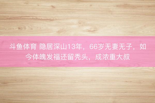 斗鱼体育 隐居深山13年，66岁无妻无子，如今体魄发福还留秃头，成浓重大叔