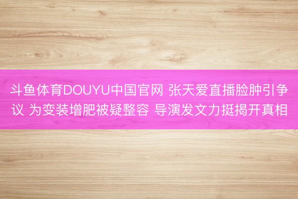 斗鱼体育DOUYU中国官网 张天爱直播脸肿引争议 为变装增肥被疑整容 导演发文力挺揭开真相