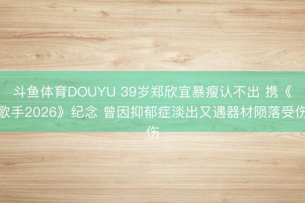 斗鱼体育DOUYU 39岁郑欣宜暴瘦认不出 携《歌手2026》纪念 曾因抑郁症淡出又遇器材陨落受伤