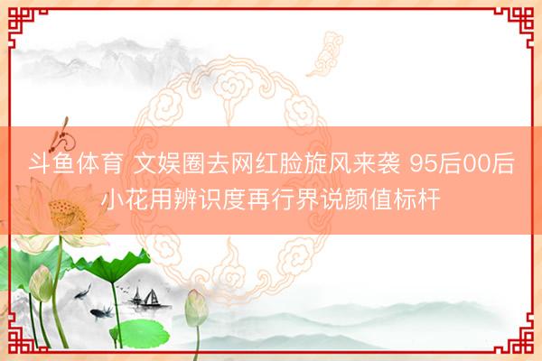 斗鱼体育 文娱圈去网红脸旋风来袭 95后00后小花用辨识度再行界说颜值标杆
