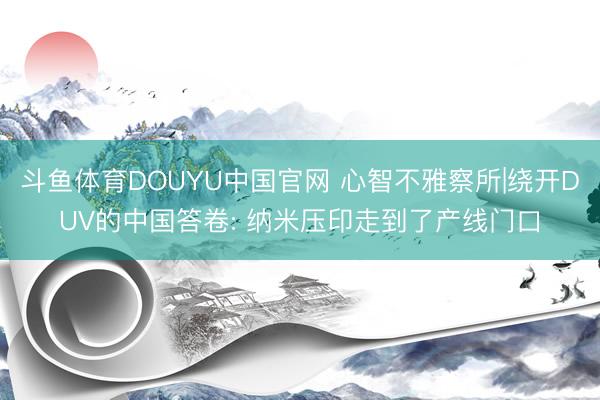 斗鱼体育DOUYU中国官网 心智不雅察所|绕开DUV的中国答卷: 纳米压印走到了产线门口