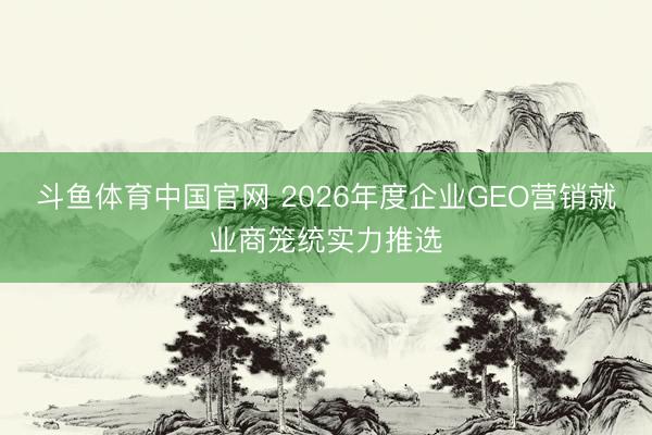 斗鱼体育中国官网 2026年度企业GEO营销就业商笼统实力推选