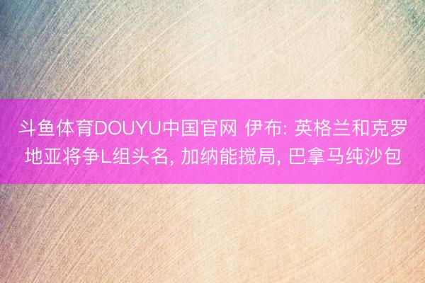 斗鱼体育DOUYU中国官网 伊布: 英格兰和克罗地亚将争L组头名， 加纳能搅局， 巴拿马纯沙包