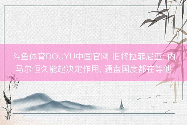 斗鱼体育DOUYU中国官网 旧将拉菲尼亚: 内马尔恒久能起决定作用, 通盘国度都在等他