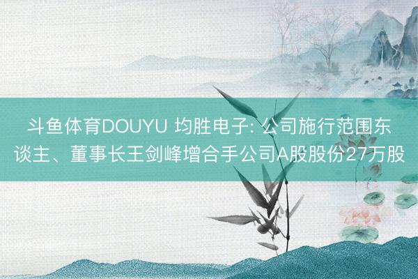 斗鱼体育DOUYU 均胜电子: 公司施行范围东谈主、董事长王剑峰增合手公司A股股份27万股