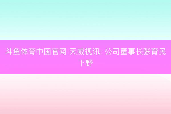 斗鱼体育中国官网 天威视讯: 公司董事长张育民下野