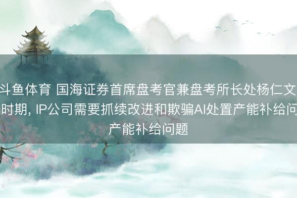 斗鱼体育 国海证券首席盘考官兼盘考所长处杨仁文: AI时期, IP公司需要抓续改进和欺骗AI处置产能补给问题
