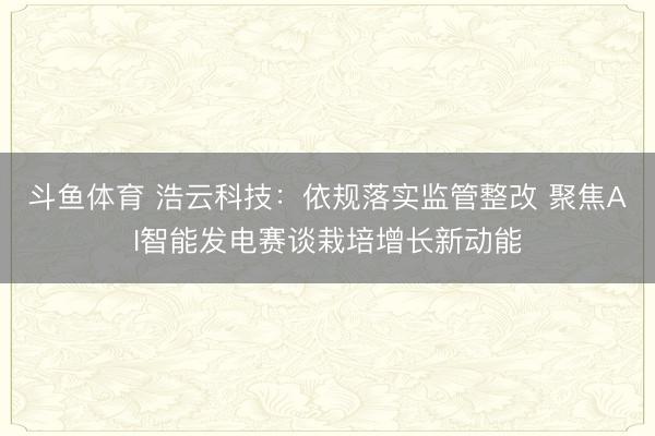斗鱼体育 浩云科技：依规落实监管整改 聚焦AI智能发电赛谈栽培增长新动能