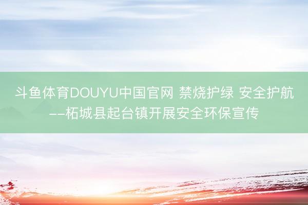 斗鱼体育DOUYU中国官网 禁烧护绿 安全护航--柘城县起台镇开展安全环保宣传