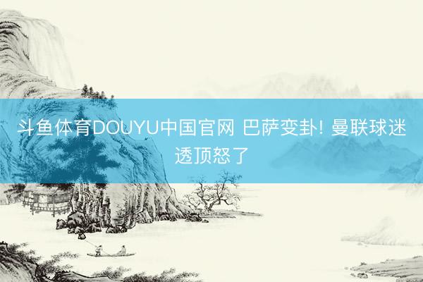 斗鱼体育DOUYU中国官网 巴萨变卦! 曼联球迷透顶怒了