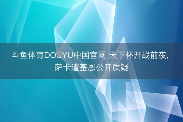 斗鱼体育DOUYU中国官网 天下杯开战前夜, 萨卡遭基恩公开质疑
