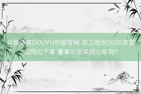 斗鱼体育DOUYU中国官网 防卫股份2025年营收同比下落 董事长张荣明心焦吗?