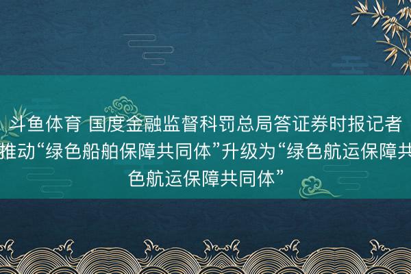 斗鱼体育 国度金融监督科罚总局答证券时报记者发问: 推动“绿色船舶保障共同体”升级为“绿色航运保障共同体”