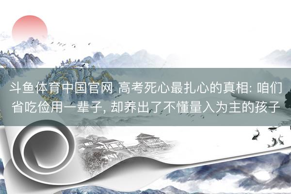 斗鱼体育中国官网 高考死心最扎心的真相: 咱们省吃俭用一辈子， 却养出了不懂量入为主的孩子