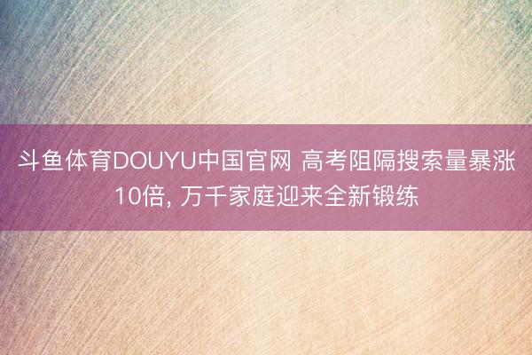 斗鱼体育DOUYU中国官网 高考阻隔搜索量暴涨10倍, 万千家庭迎来全新锻练