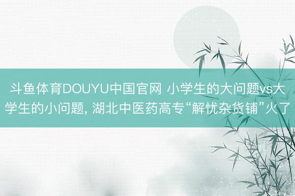 斗鱼体育DOUYU中国官网 小学生的大问题vs大学生的小问题， 湖北中医药高专“解忧杂货铺”火了