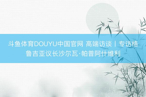 斗鱼体育DOUYU中国官网 高端访谈丨专访格鲁吉亚议长沙尔瓦·帕普阿什维利