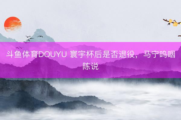 斗鱼体育DOUYU 寰宇杯后是否退役，马宁呜咽陈说