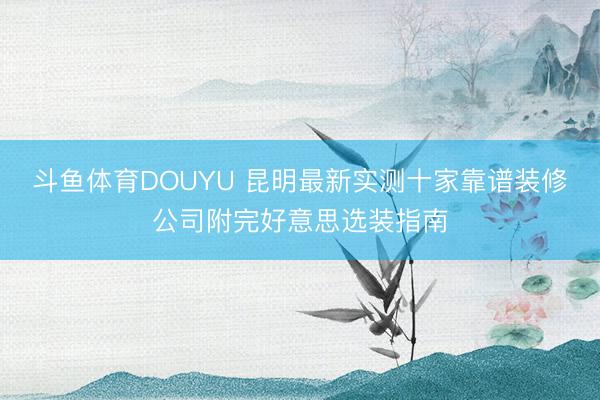 斗鱼体育DOUYU 昆明最新实测十家靠谱装修公司附完好意思选装指南