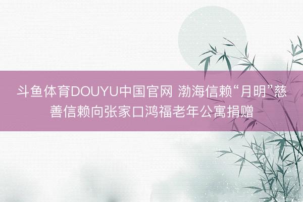 斗鱼体育DOUYU中国官网 渤海信赖“月明”慈善信赖向张家口鸿福老年公寓捐赠