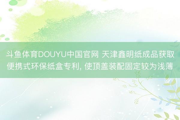 斗鱼体育DOUYU中国官网 天津鑫明纸成品获取便携式环保纸盒专利， 使顶盖装配固定较为浅薄