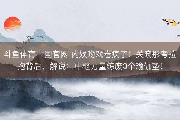 斗鱼体育中国官网 内娱吻戏卷疯了!关晓彤考拉抱背后,解说:中枢力量练废3个瑜伽垫!