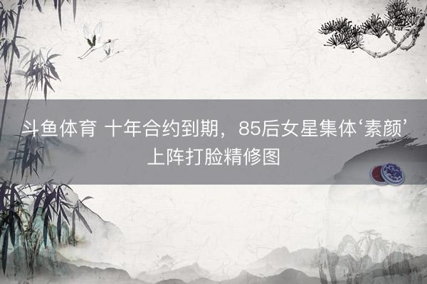 斗鱼体育 十年合约到期,85后女星集体‘素颜’上阵打脸精修图