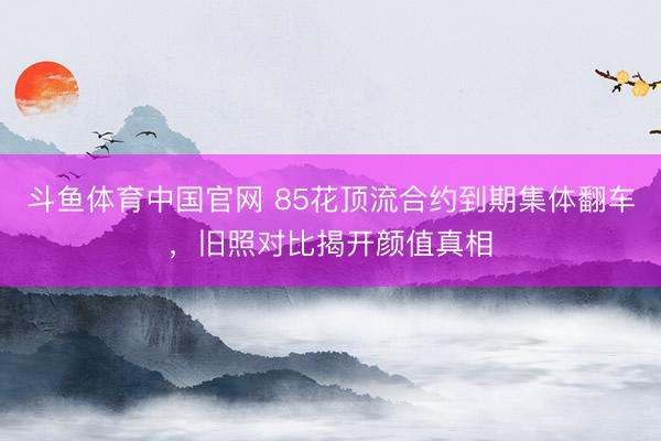 斗鱼体育中国官网 85花顶流合约到期集体翻车，旧照对比揭开颜值真相