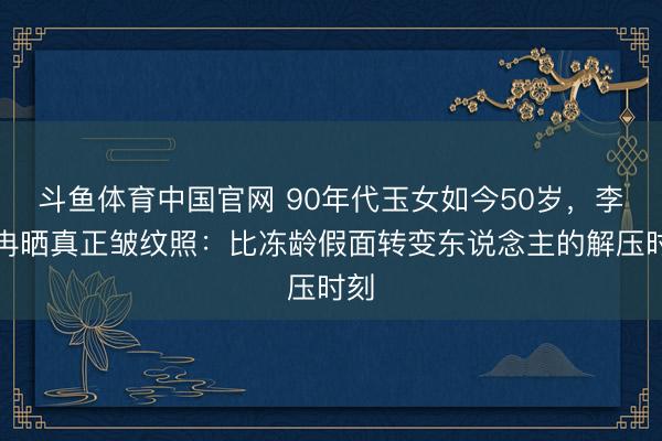 斗鱼体育中国官网 90年代玉女如今50岁，李小冉晒真正皱纹照：比冻龄假面转变东说念主的解压时刻