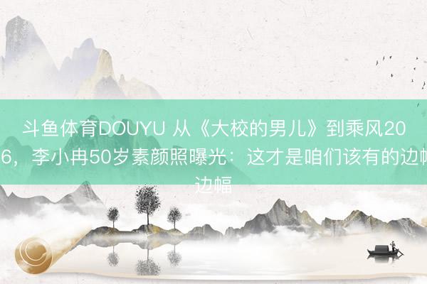 斗鱼体育DOUYU 从《大校的男儿》到乘风2026，李小冉50岁素颜照曝光：这才是咱们该有的边幅