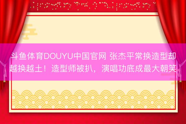 斗鱼体育DOUYU中国官网 张杰平常换造型却越换越土!造型师被扒,演唱功底成最大朝笑