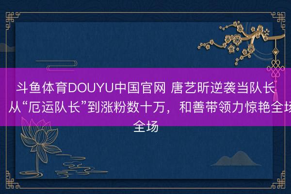 斗鱼体育DOUYU中国官网 唐艺昕逆袭当队长：从“厄运队长”到涨粉数十万，和善带领力惊艳全场